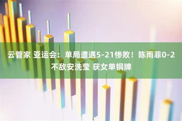 云管家 亚运会：单局遭遇5-21惨败！陈雨菲0-2不敌安洗莹 获女单铜牌