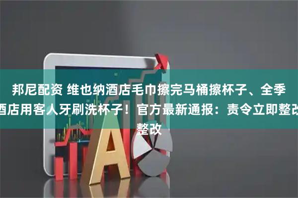 邦尼配资 维也纳酒店毛巾擦完马桶擦杯子、全季酒店用客人牙刷洗杯子！官方最新通报：责令立即整改