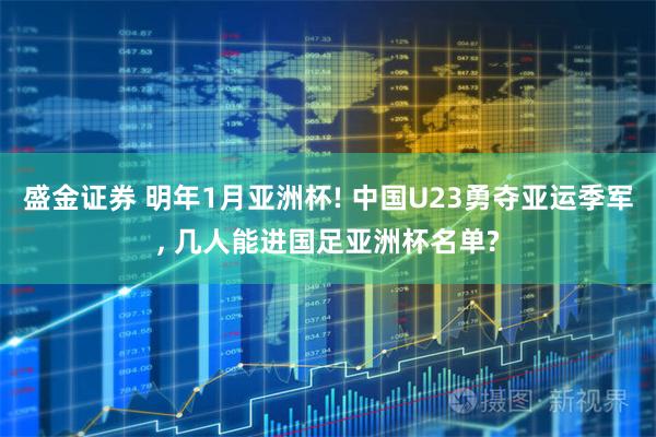 盛金证券 明年1月亚洲杯! 中国U23勇夺亚运季军, 几人能进国足亚洲杯名单?