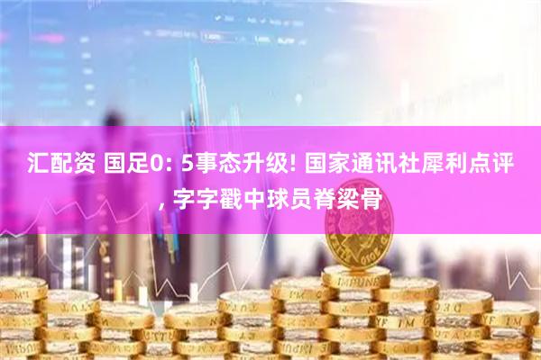 汇配资 国足0: 5事态升级! 国家通讯社犀利点评, 字字戳中球员脊梁骨