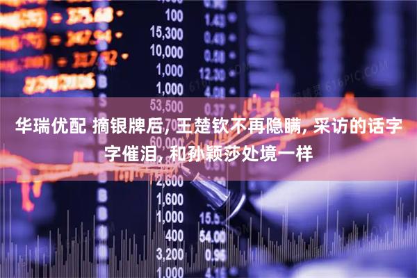 华瑞优配 摘银牌后, 王楚钦不再隐瞒, 采访的话字字催泪, 和孙颖莎处境一样