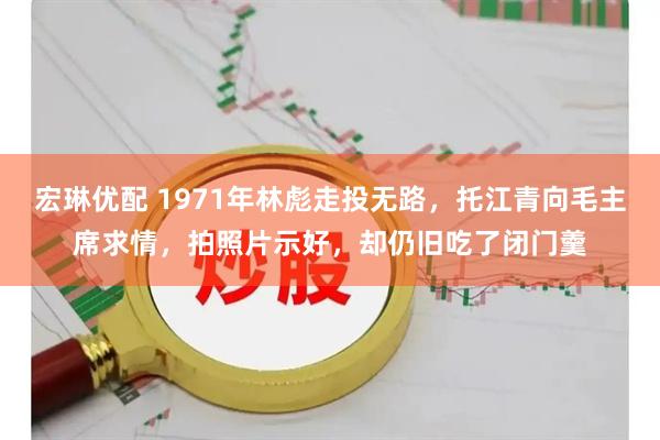 宏琳优配 1971年林彪走投无路，托江青向毛主席求情，拍照片示好，却仍旧吃了闭门羹