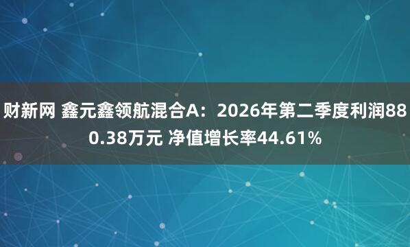 财新网 鑫元鑫领航混合A：2026年第二季度利润880.38万元 净值增长率44.61%