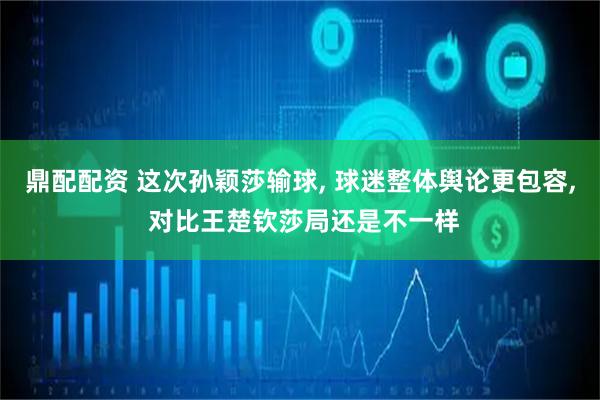 鼎配配资 这次孙颖莎输球, 球迷整体舆论更包容, 对比王楚钦莎局还是不一样