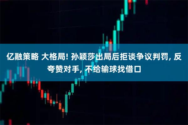 亿融策略 大格局! 孙颖莎出局后拒谈争议判罚, 反夸赞对手, 不给输球找借口