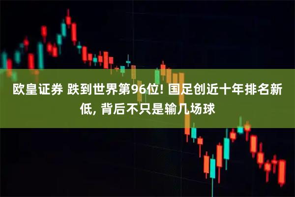 欧皇证券 跌到世界第96位! 国足创近十年排名新低, 背后不只是输几场球