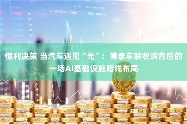 恒利决策 当汽车遇见“光”：博泰车联收购背后的一场AI基础设施暗线布局